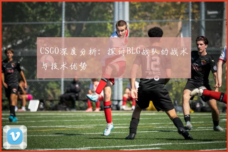 CSGO深度分析：探讨BLG战队的战术与技术优势