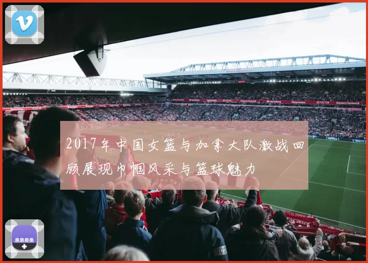 2017年中国女篮与加拿大队激战回顾展现巾帼风采与篮球魅力