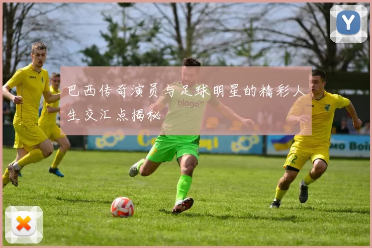 巴西传奇演员与足球明星的精彩人生交汇点揭秘