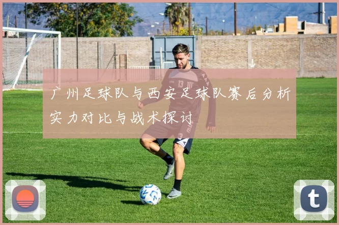 广州足球队与西安足球队赛后分析实力对比与战术探讨