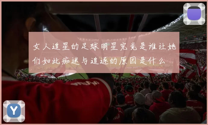 女人追星的足球明星究竟是谁让她们如此痴迷与追逐的原因是什么