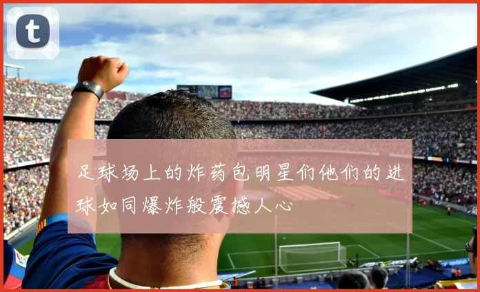 足球场上的炸药包明星们他们的进球如同爆炸般震撼人心