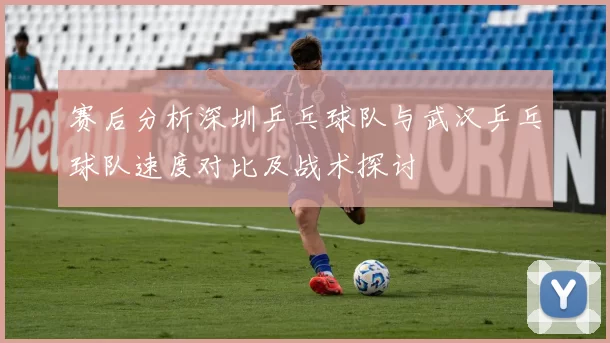 赛后分析深圳乒乓球队与武汉乒乓球队速度对比及战术探讨