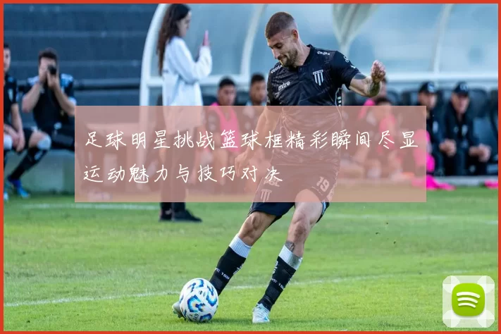 足球明星挑战篮球框精彩瞬间尽显运动魅力与技巧对决
