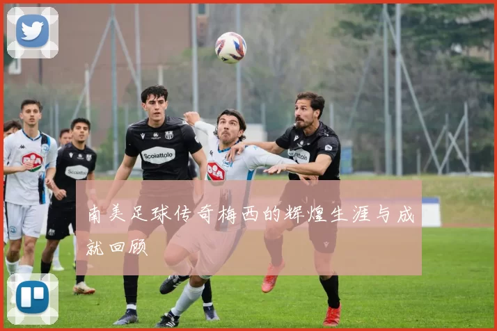南美足球传奇梅西的辉煌生涯与成就回顾