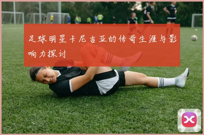 足球明星卡尼吉亚的传奇生涯与影响力探讨