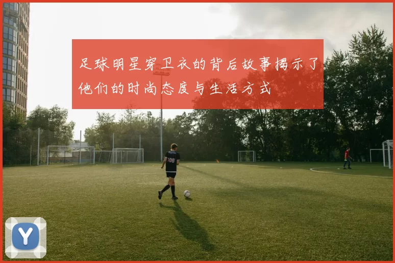 足球明星穿卫衣的背后故事揭示了他们的时尚态度与生活方式