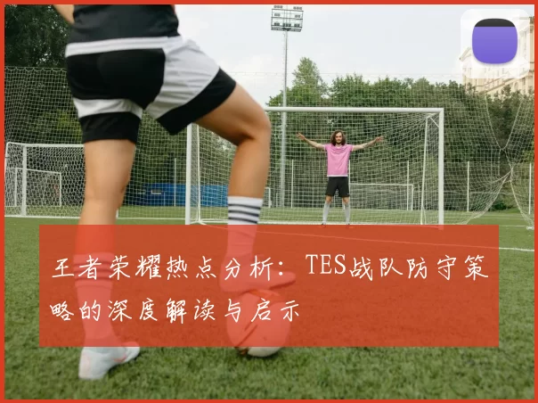 王者荣耀热点分析：TES战队防守策略的深度解读与启示