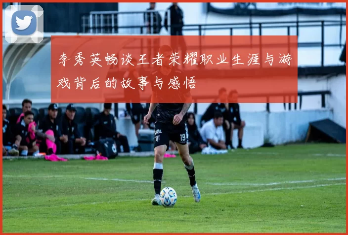 李秀英畅谈王者荣耀职业生涯与游戏背后的故事与感悟
