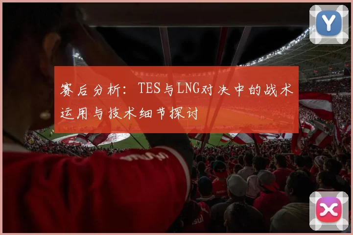 赛后分析：TES与LNG对决中的战术运用与技术细节探讨