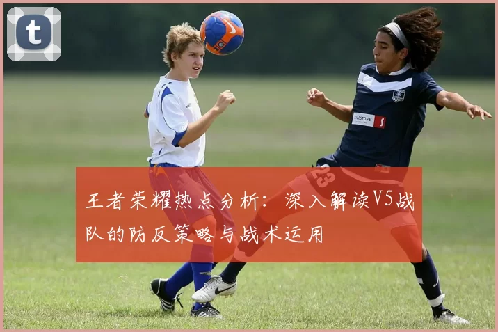 王者荣耀热点分析：深入解读V5战队的防反策略与战术运用
