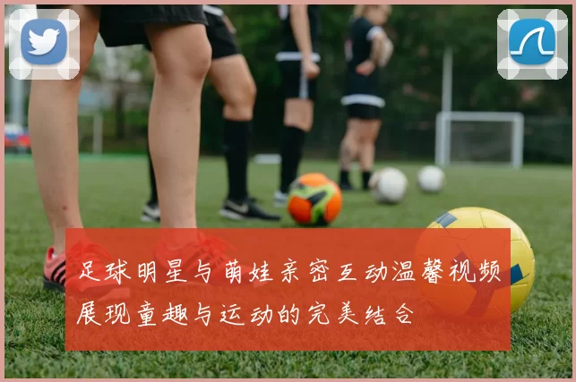 足球明星与萌娃亲密互动温馨视频展现童趣与运动的完美结合