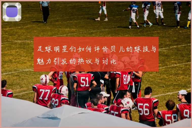 足球明星们如何评价贝儿的球技与魅力引发的热议与讨论