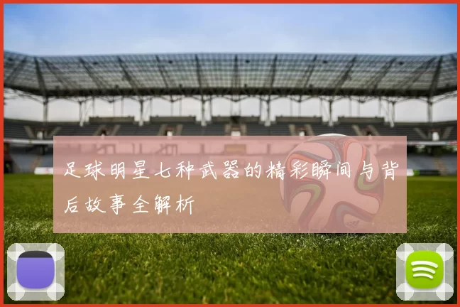 足球明星七种武器的精彩瞬间与背后故事全解析