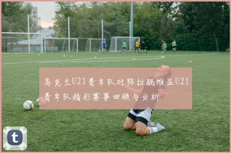 乌克兰U21青年队对阵拉脱维亚U21青年队精彩赛事回顾与分析