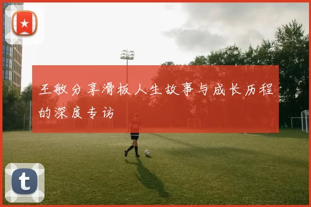 王敏分享滑板人生故事与成长历程的深度专访