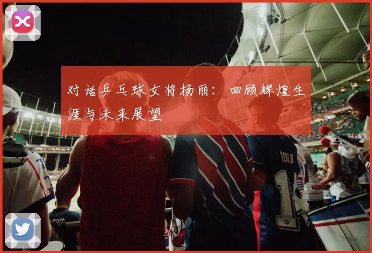 对话乒乓球女将杨丽：回顾辉煌生涯与未来展望