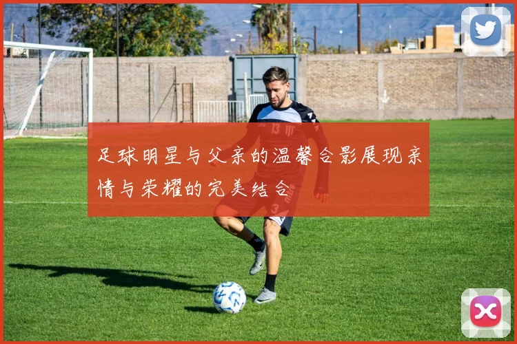 足球明星与父亲的温馨合影展现亲情与荣耀的完美结合