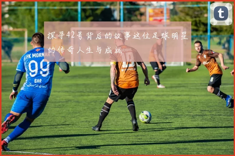 探寻42号背后的故事这位足球明星的传奇人生与成就