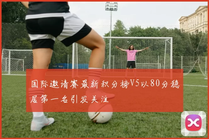 国际邀请赛最新积分榜V5以80分稳居第一名引发关注