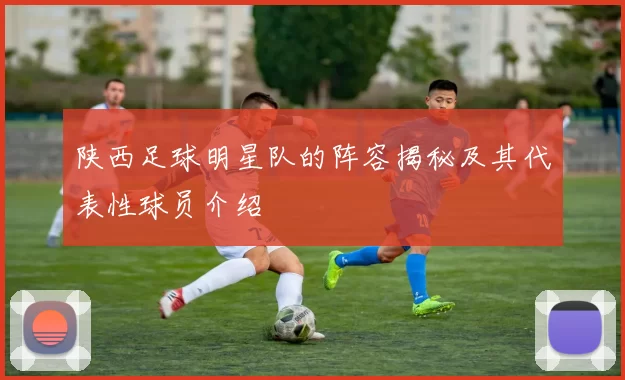 陕西足球明星队的阵容揭秘及其代表性球员介绍
