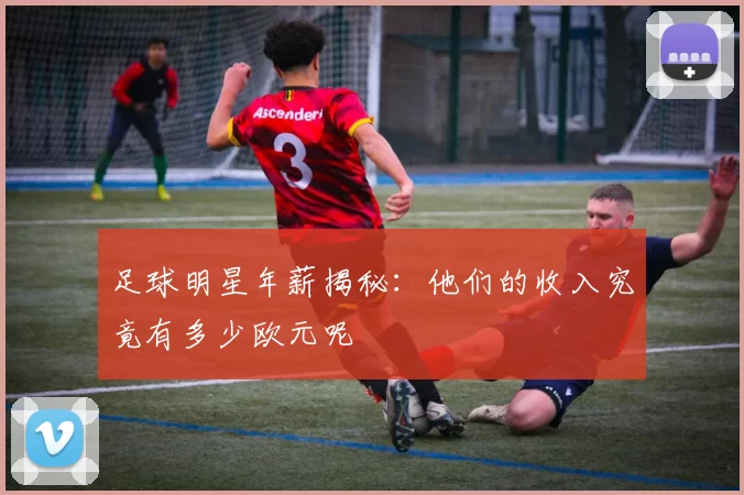 足球明星年薪揭秘：他们的收入究竟有多少欧元呢