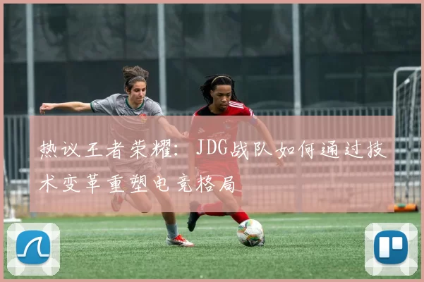 热议王者荣耀：JDG战队如何通过技术变革重塑电竞格局