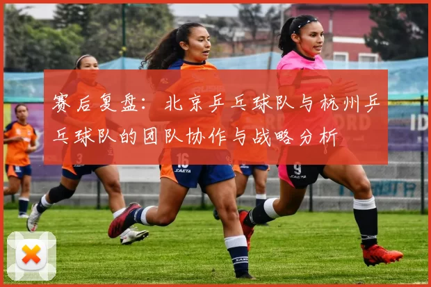 赛后复盘：北京乒乓球队与杭州乒乓球队的团队协作与战略分析