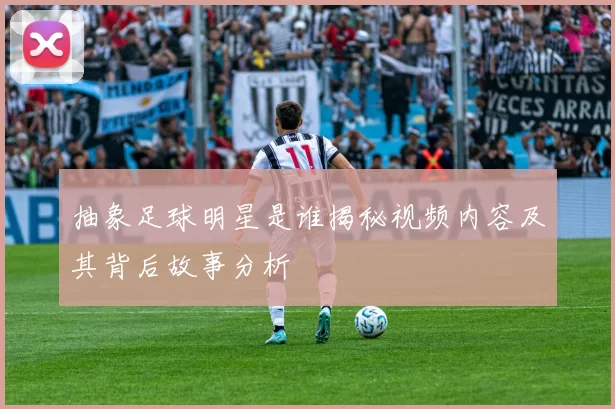 抽象足球明星是谁揭秘视频内容及其背后故事分析