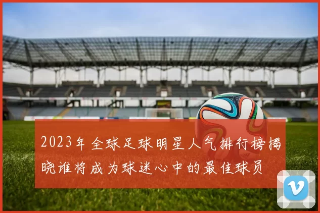 2023年全球足球明星人气排行榜揭晓谁将成为球迷心中的最佳球员