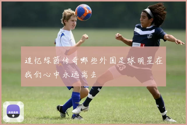 追忆绿茵传奇哪些外国足球明星在我们心中永远离去