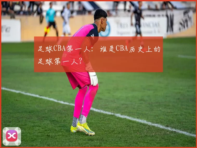 足球CBA第一人：谁是CBA历史上的足球第一人？