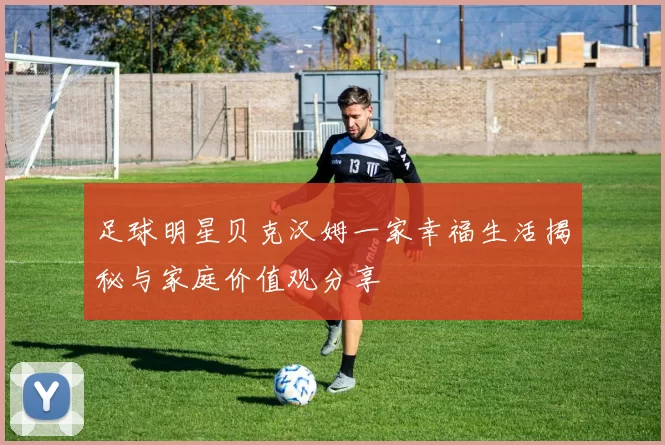足球明星贝克汉姆一家幸福生活揭秘与家庭价值观分享