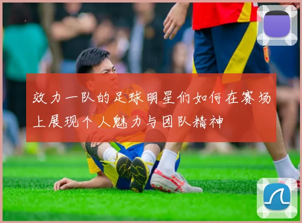 效力一队的足球明星们如何在赛场上展现个人魅力与团队精神