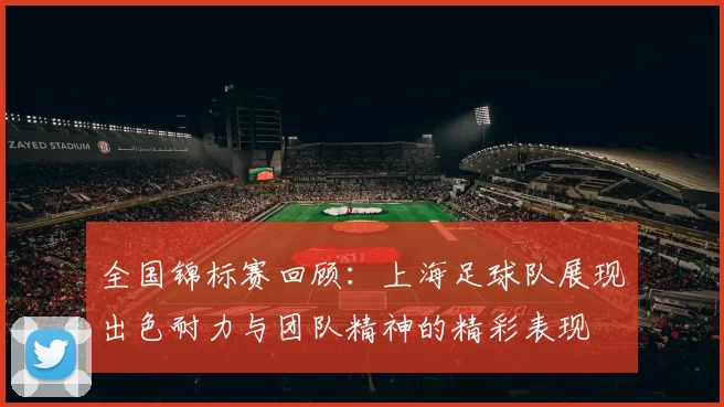 全国锦标赛回顾：上海足球队展现出色耐力与团队精神的精彩表现