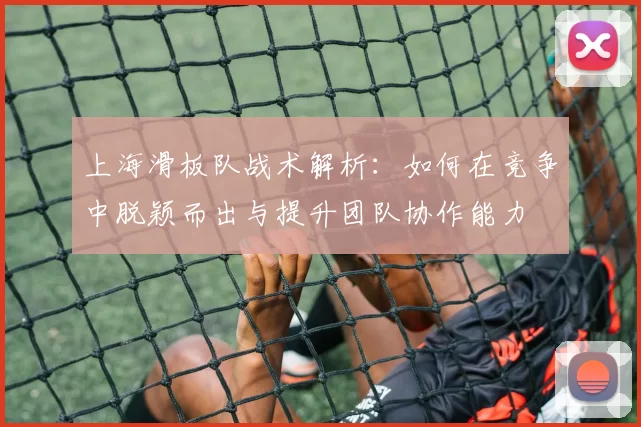 上海滑板队战术解析：如何在竞争中脱颖而出与提升团队协作能力