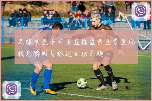 足球明星卡开卡直播盛典全景呈现精彩瞬间与球迷互动乐趣