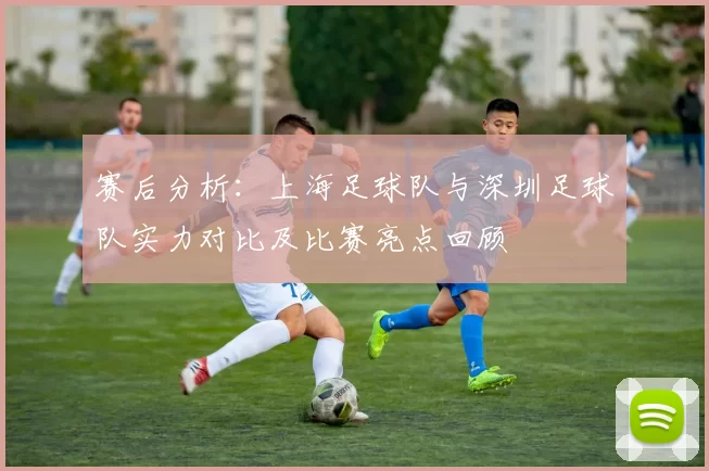赛后分析：上海足球队与深圳足球队实力对比及比赛亮点回顾