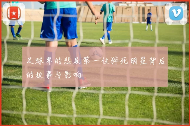 足球界的悲剧第一位猝死明星背后的故事与影响