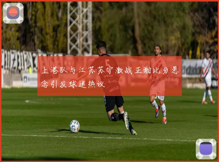 上港队与江苏苏宁激战正酣比分悬念引发球迷热议
