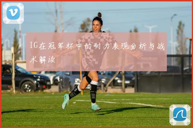 IG在冠军杯中的耐力表现分析与战术解读