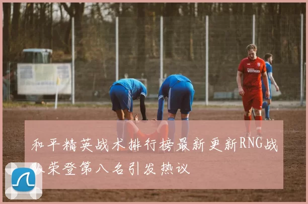 和平精英战术排行榜最新更新RNG战队荣登第八名引发热议