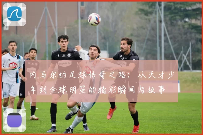 内马尔的足球传奇之路：从天才少年到全球明星的精彩瞬间与故事