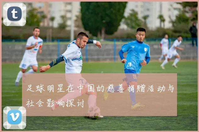 足球明星在中国的慈善捐赠活动与社会影响探讨