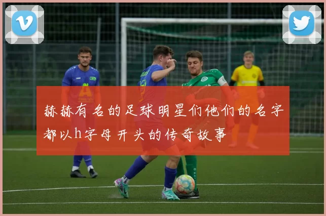 赫赫有名的足球明星们他们的名字都以h字母开头的传奇故事