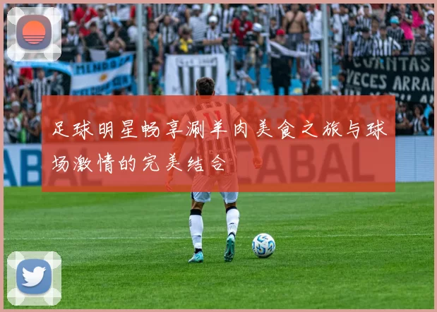 足球明星畅享涮羊肉美食之旅与球场激情的完美结合