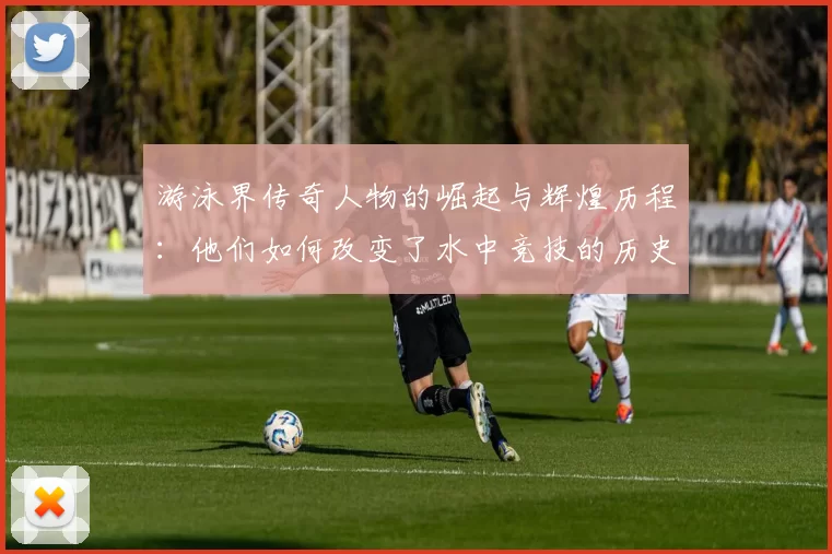 游泳界传奇人物的崛起与辉煌历程：他们如何改变了水中竞技的历史