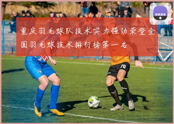 重庆羽毛球队技术实力强劲荣登全国羽毛球技术排行榜第一名