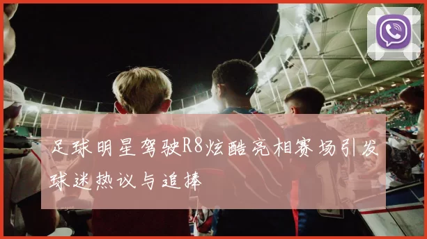 足球明星驾驶R8炫酷亮相赛场引发球迷热议与追捧
