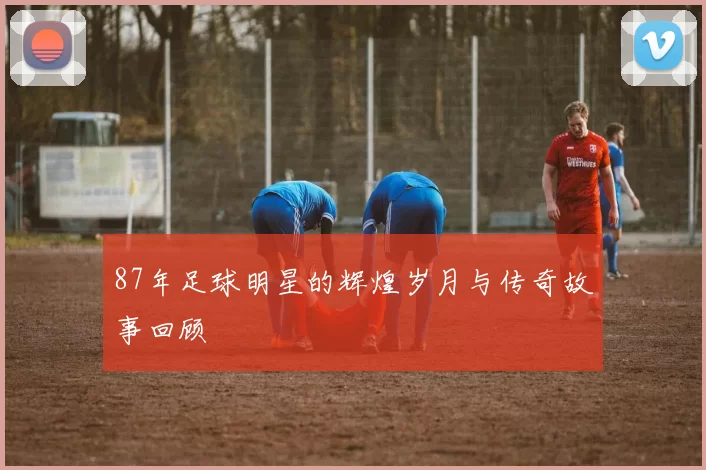 87年足球明星的辉煌岁月与传奇故事回顾